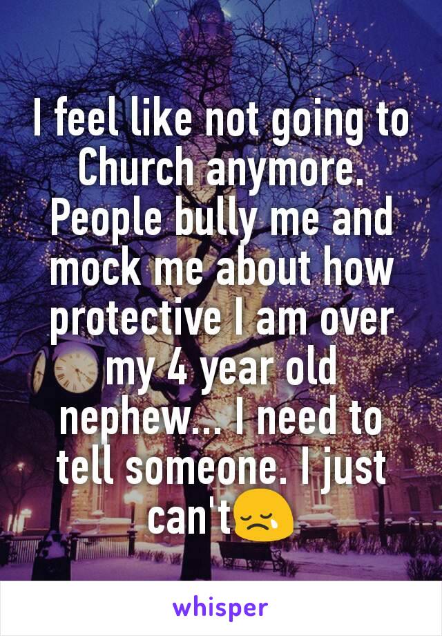 I feel like not going to Church anymore. People bully me and mock me about how protective I am over my 4 year old nephew... I need to tell someone. I just can't😢