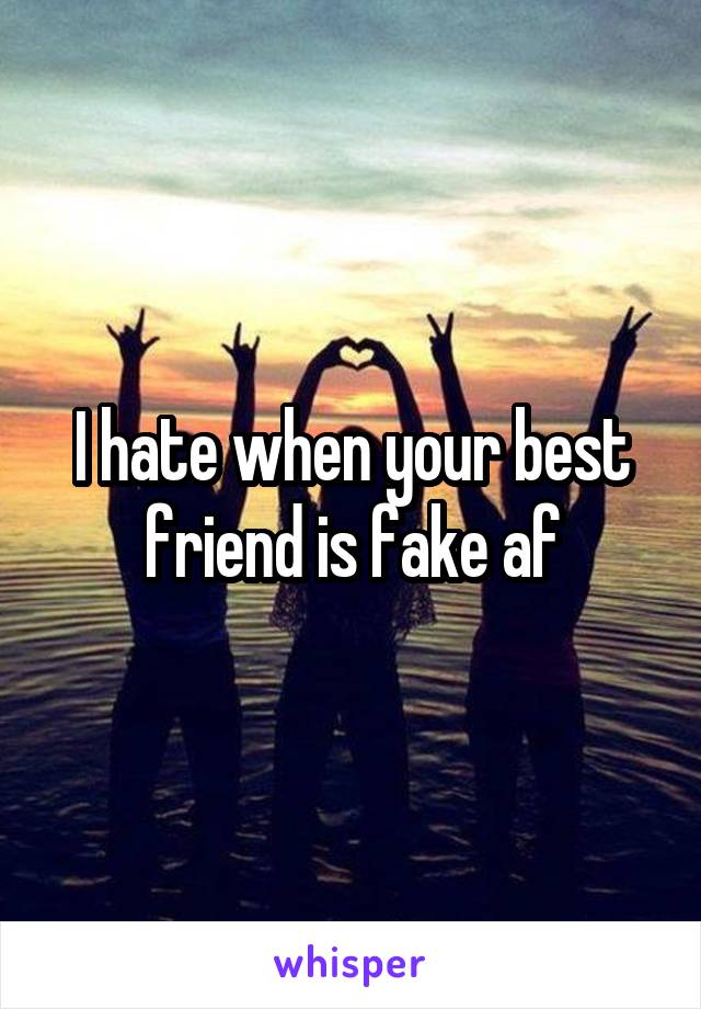 I hate when your best friend is fake af