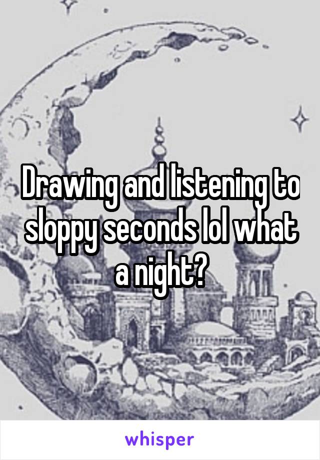 Drawing and listening to sloppy seconds lol what a night😂