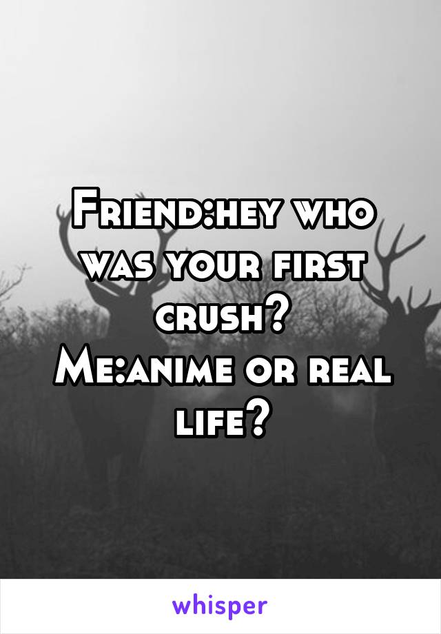 Friend:hey who was your first crush?
Me:anime or real life?