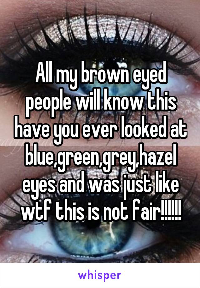 All my brown eyed people will know this have you ever looked at blue,green,grey,hazel eyes and was just like wtf this is not fair!!!!!!