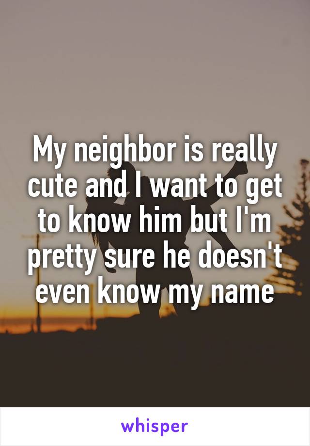 My neighbor is really cute and I want to get to know him but I'm pretty sure he doesn't even know my name