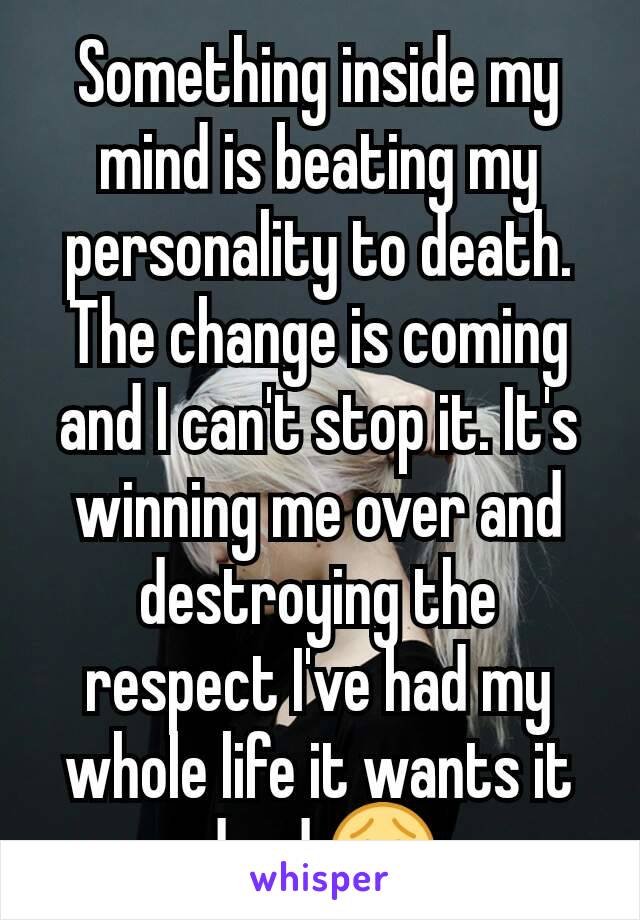 Something inside my mind is beating my personality to death. The change is coming and I can't stop it. It's winning me over and destroying the respect I've had my whole life it wants it dead 😧