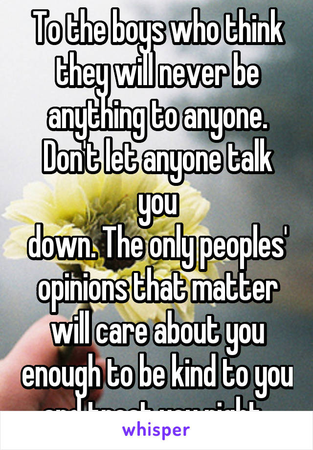 To the boys who think they will never be anything to anyone. Don't let anyone talk you
down. The only peoples' opinions that matter will care about you enough to be kind to you and treat you right. 