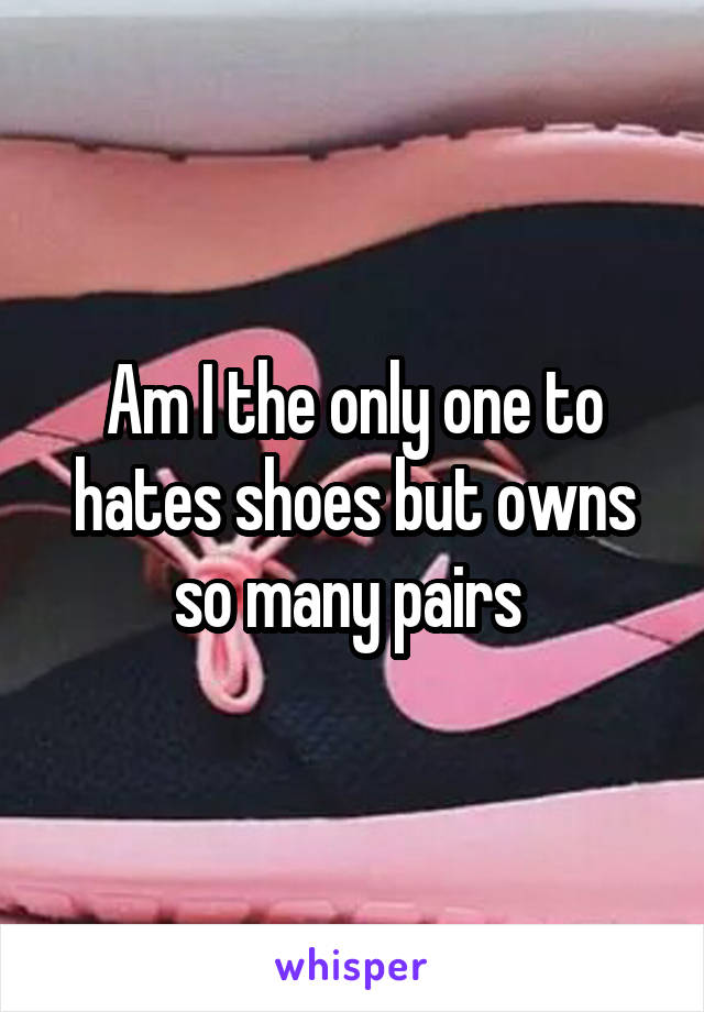 Am I the only one to hates shoes but owns so many pairs 