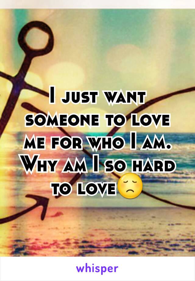 I just want someone to love me for who I am. Why am I so hard to love😞