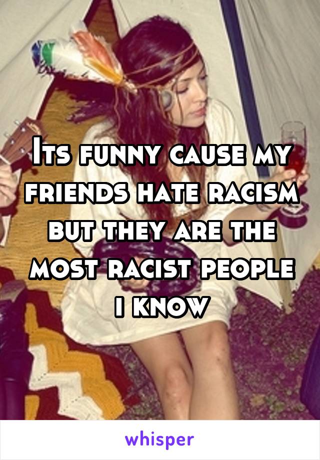 Its funny cause my friends hate racism but they are the most racist people i know