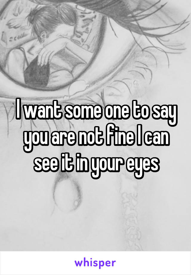 I want some one to say you are not fine I can see it in your eyes