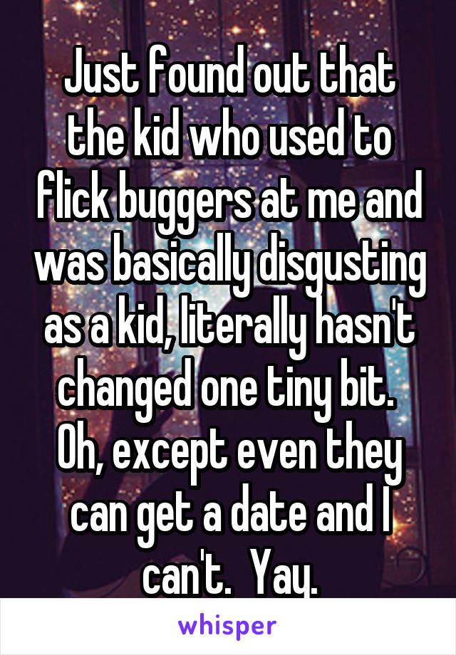 Just found out that the kid who used to flick buggers at me and was basically disgusting as a kid, literally hasn't changed one tiny bit. 
Oh, except even they can get a date and I can't.  Yay.