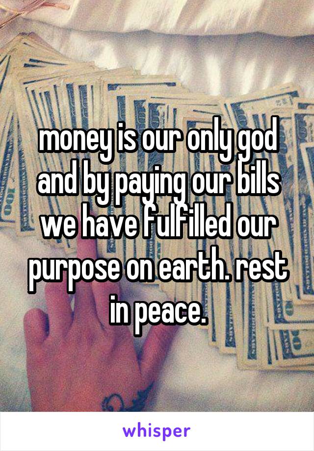 money is our only god and by paying our bills we have fulfilled our purpose on earth. rest in peace.