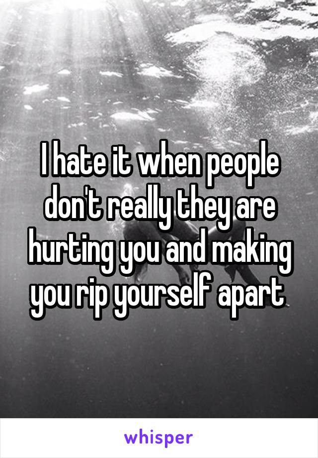 I hate it when people don't really they are hurting you and making you rip yourself apart 