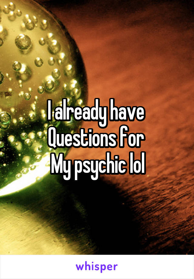 I already have 
Questions for 
My psychic lol