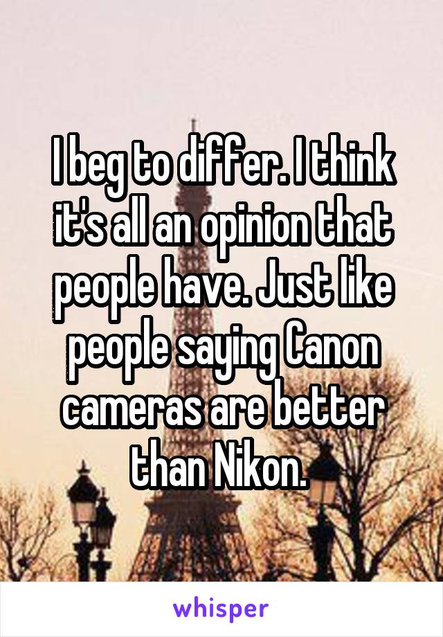 I beg to differ. I think it's all an opinion that people have. Just like people saying Canon cameras are better than Nikon. 