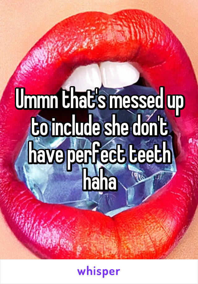 Ummn that's messed up to include she don't have perfect teeth haha