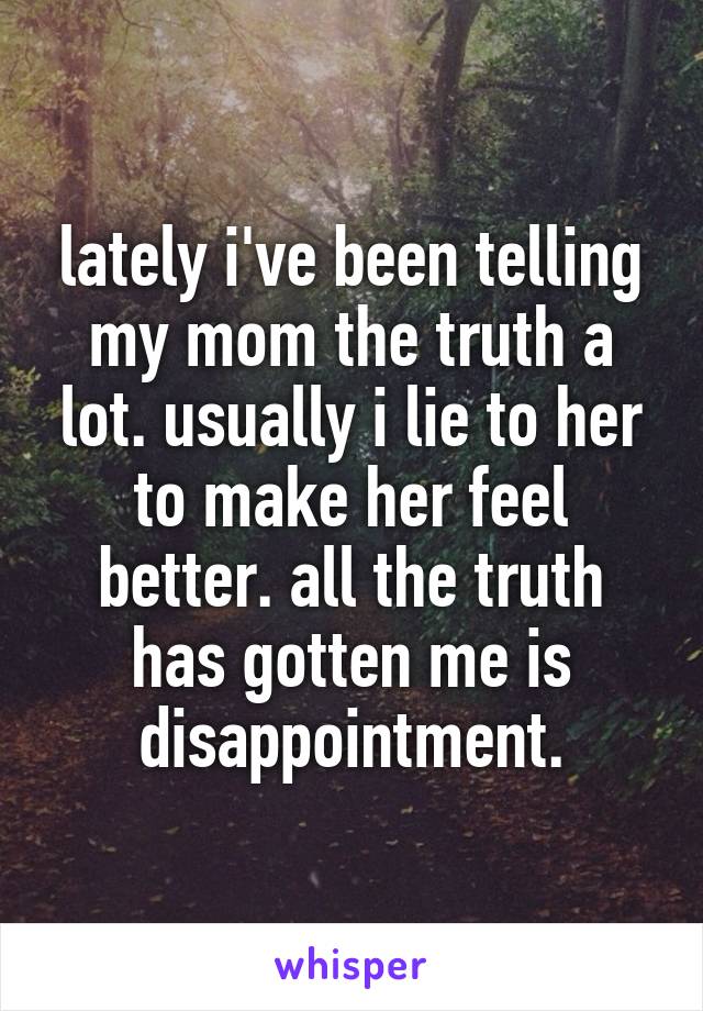 lately i've been telling my mom the truth a lot. usually i lie to her to make her feel better. all the truth has gotten me is disappointment.