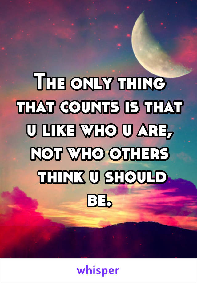 The only thing that counts is that u like who u are, not who others
 think u should be.