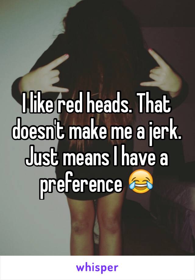 I like red heads. That doesn't make me a jerk. Just means I have a preference 😂