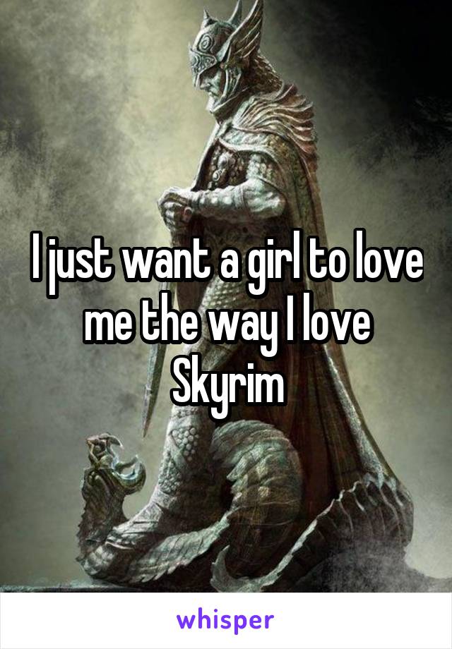 I just want a girl to love me the way I love Skyrim