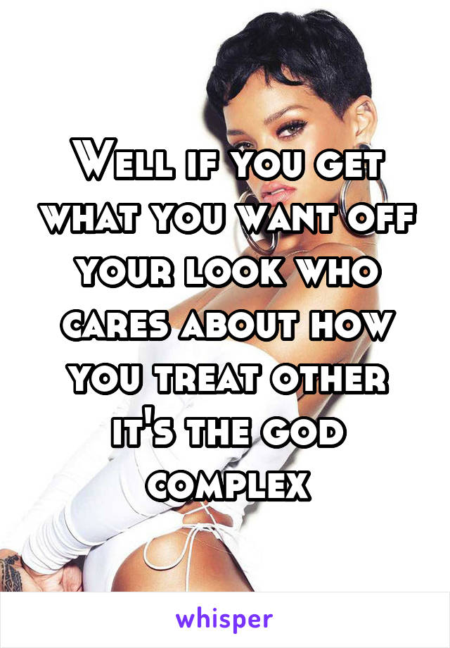 Well if you get what you want off your look who cares about how you treat other it's the god complex