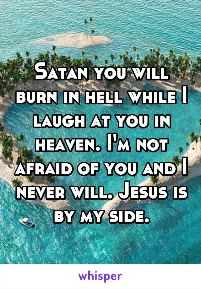 Satan you will burn in hell while I laugh at you in heaven. I'm not afraid of you and I never will. Jesus is by my side.