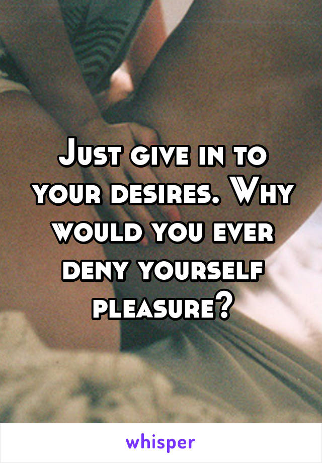 Just give in to your desires. Why would you ever deny yourself pleasure?