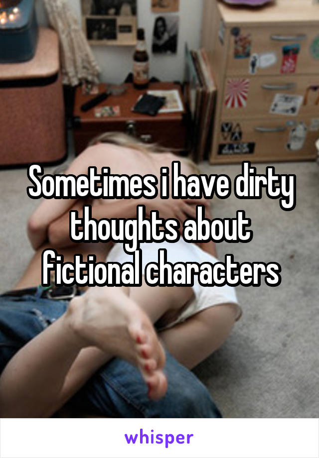 Sometimes i have dirty thoughts about fictional characters