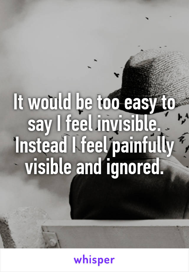 It would be too easy to say I feel invisible. Instead I feel painfully visible and ignored.