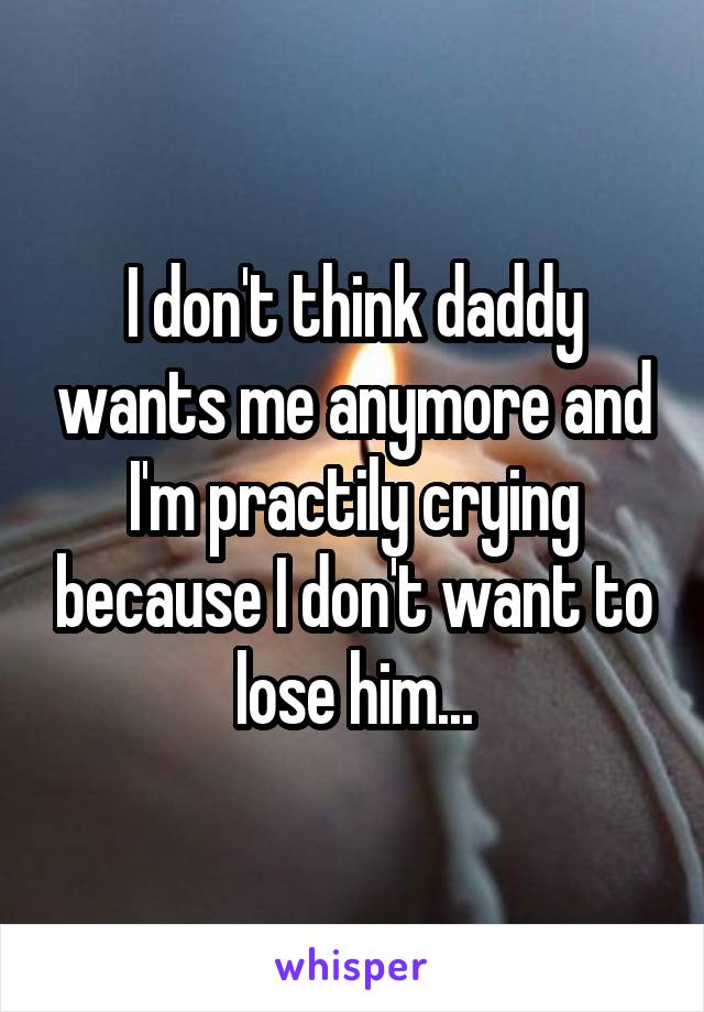 I don't think daddy wants me anymore and I'm practily crying because I don't want to lose him...