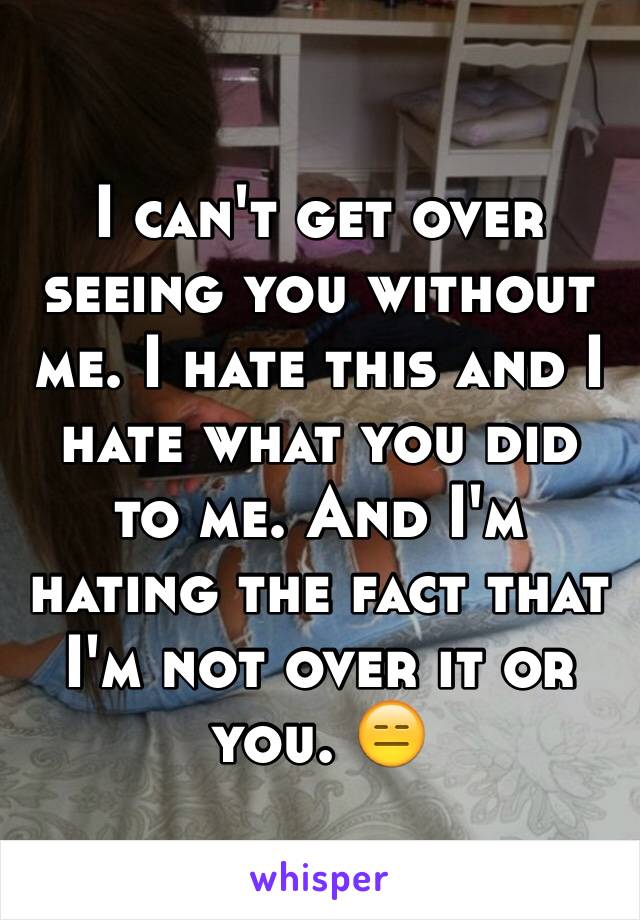 I can't get over seeing you without me. I hate this and I hate what you did to me. And I'm hating the fact that I'm not over it or you. 😑