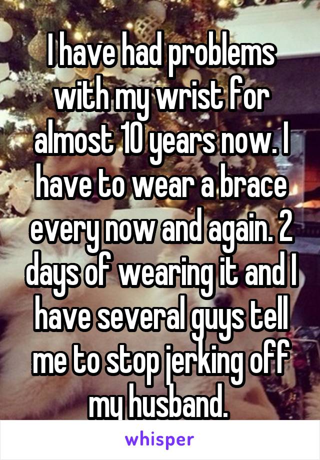 I have had problems with my wrist for almost 10 years now. I have to wear a brace every now and again. 2 days of wearing it and I have several guys tell me to stop jerking off my husband. 