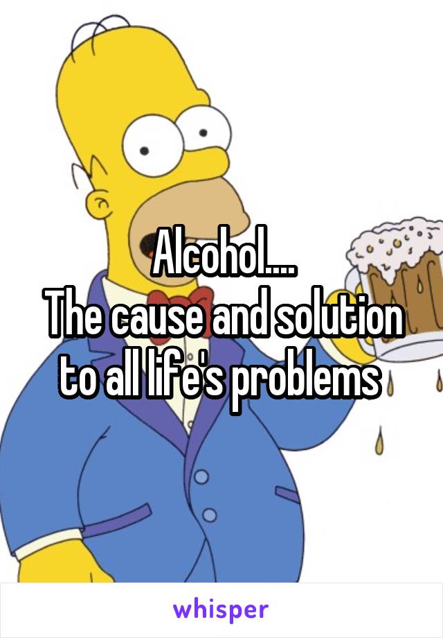 Alcohol....
The cause and solution to all life's problems 