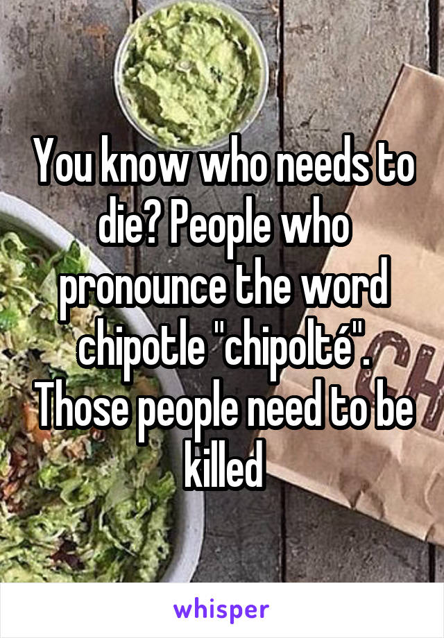 You know who needs to die? People who pronounce the word chipotle "chipolté". Those people need to be killed