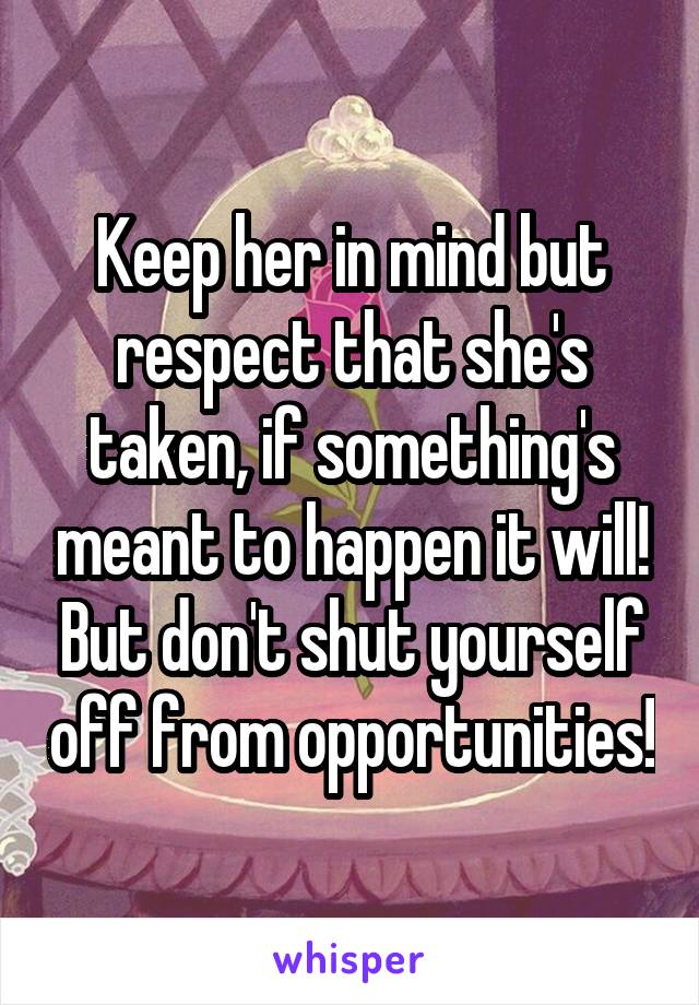 Keep her in mind but respect that she's taken, if something's meant to happen it will! But don't shut yourself off from opportunities!