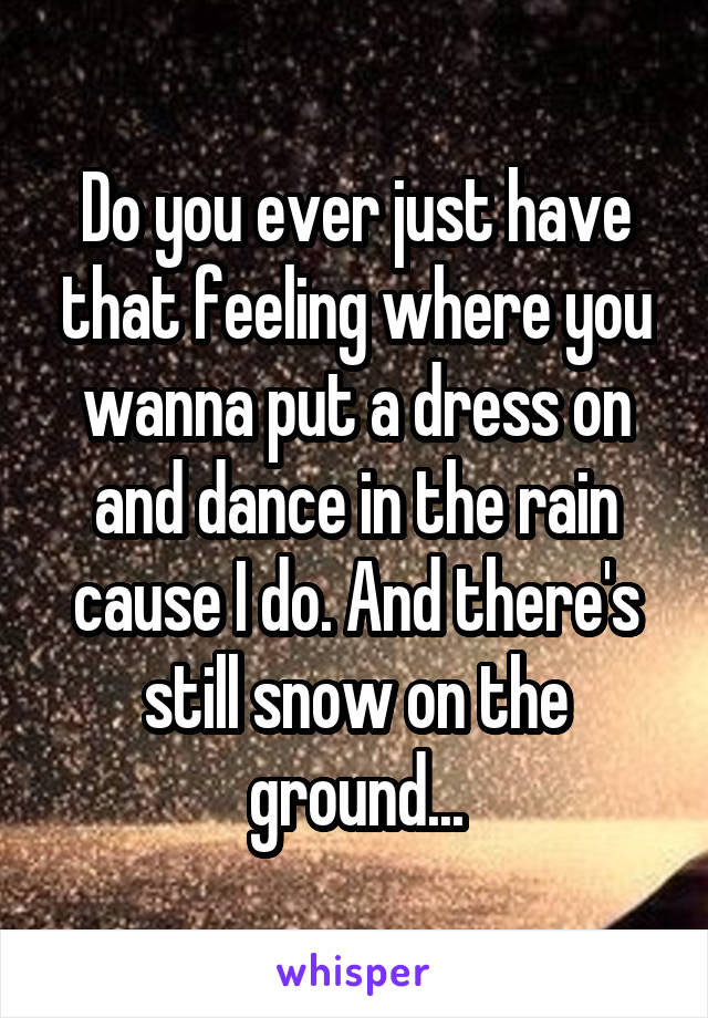 Do you ever just have that feeling where you wanna put a dress on and dance in the rain cause I do. And there's still snow on the ground...