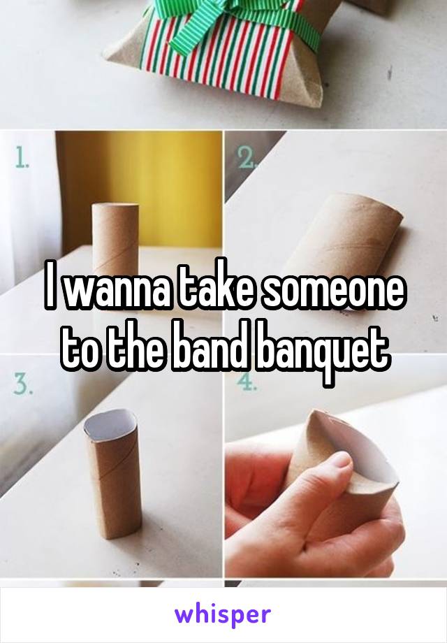 I wanna take someone to the band banquet