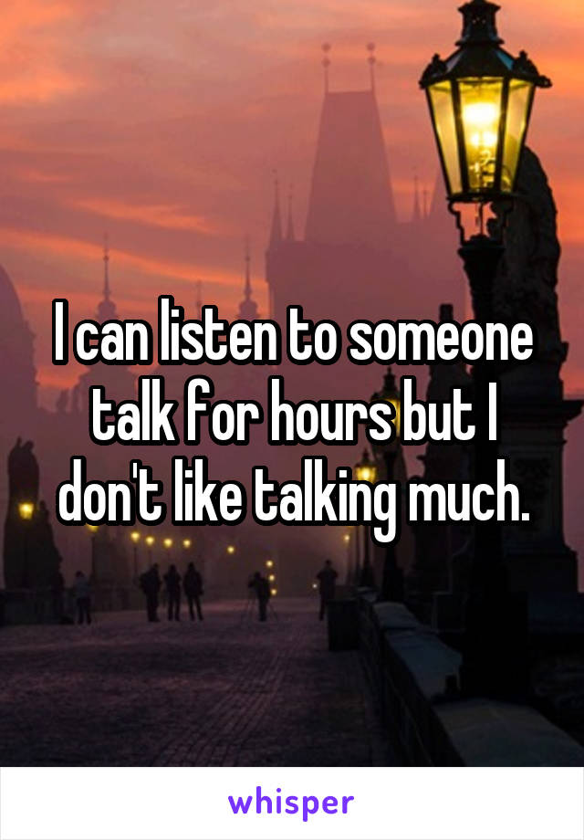 I can listen to someone talk for hours but I don't like talking much.