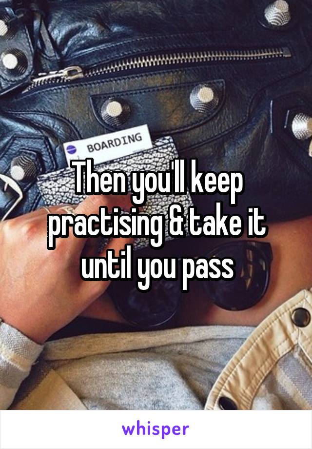 Then you'll keep practising & take it until you pass