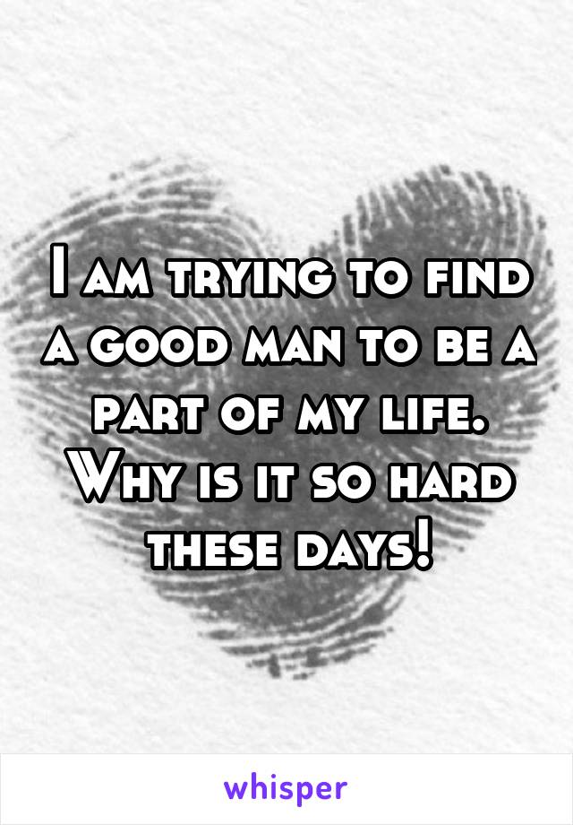 I am trying to find a good man to be a part of my life. Why is it so hard these days!