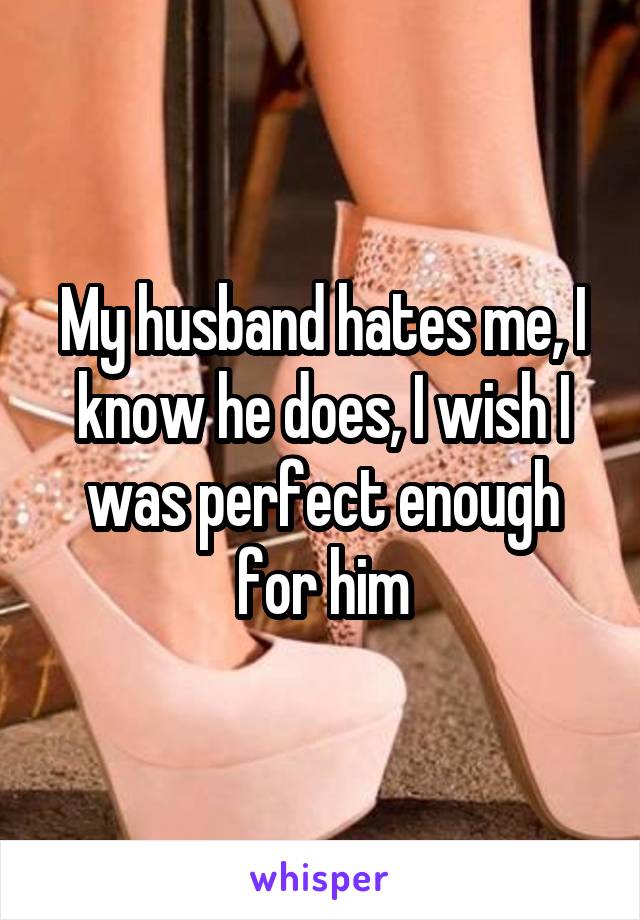 My husband hates me, I know he does, I wish I was perfect enough for him