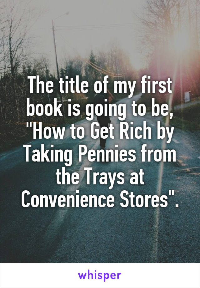 The title of my first book is going to be, "How to Get Rich by Taking Pennies from the Trays at Convenience Stores".