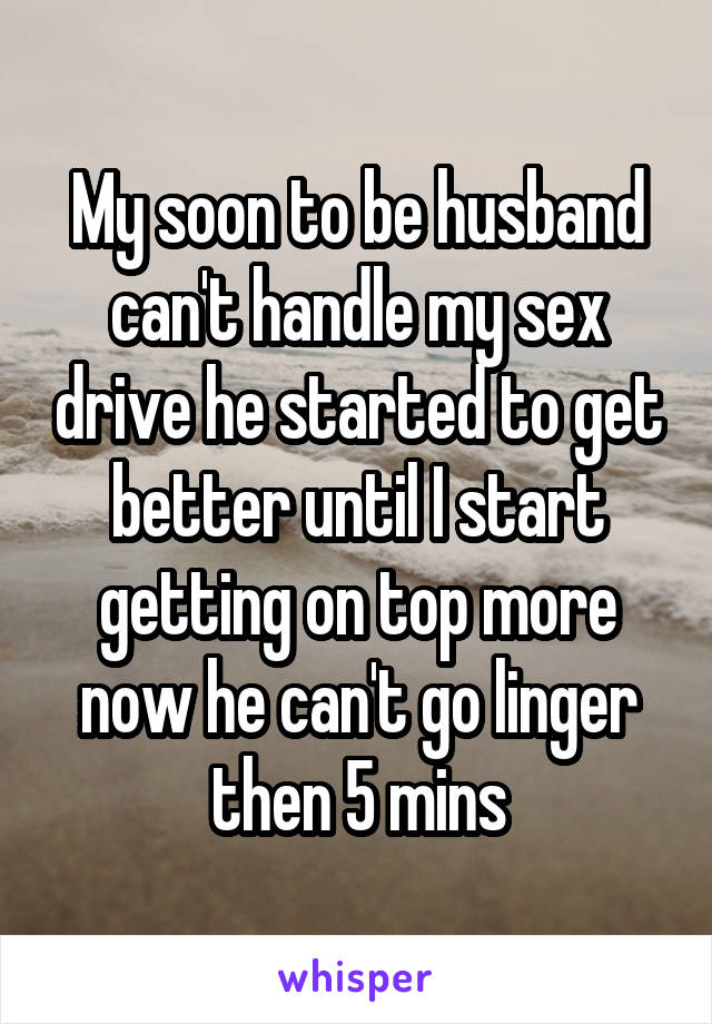 My soon to be husband can't handle my sex drive he started to get better until I start getting on top more now he can't go linger then 5 mins