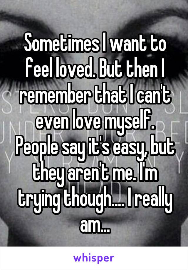 Sometimes I want to feel loved. But then I remember that I can't even love myself. People say it's easy, but they aren't me. I'm trying though.... I really am...