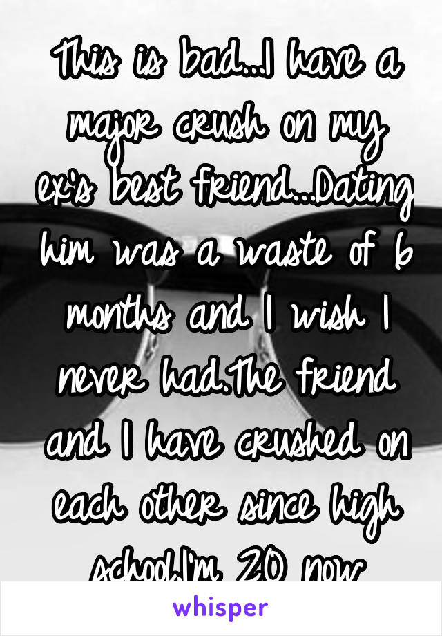 This is bad...I have a major crush on my ex's best friend...Dating him was a waste of 6 months and I wish I never had.The friend and I have crushed on each other since high school.I'm 20 now