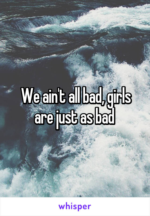 We ain't all bad, girls are just as bad 