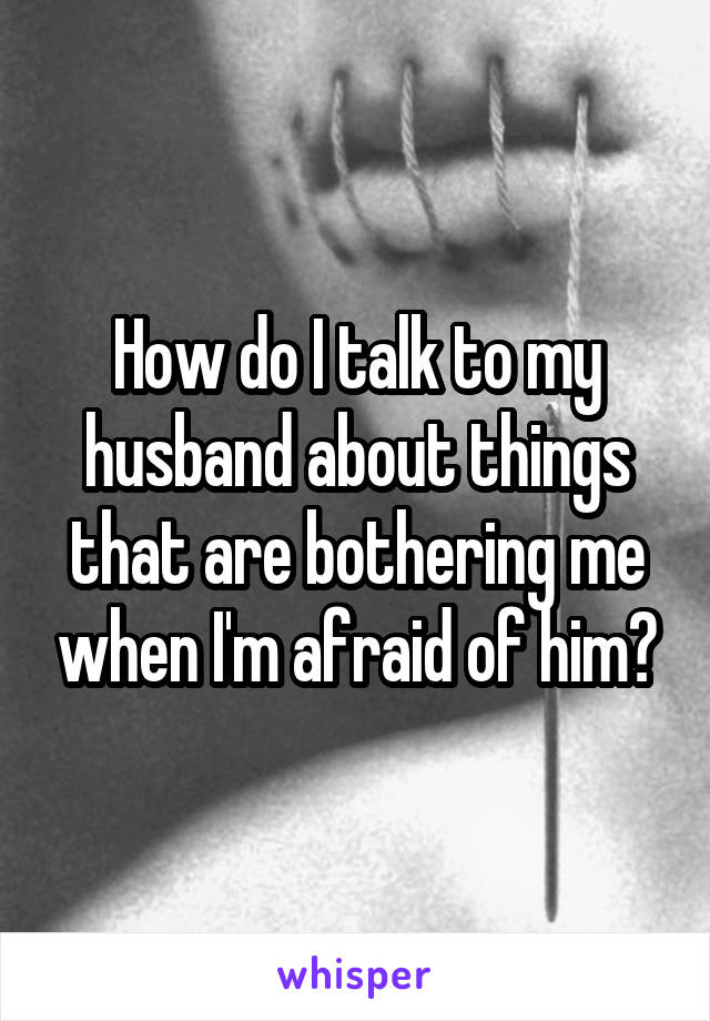 How do I talk to my husband about things that are bothering me when I'm afraid of him?