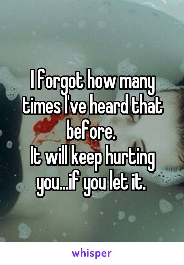 I forgot how many times I've heard that before. 
It will keep hurting you...if you let it. 