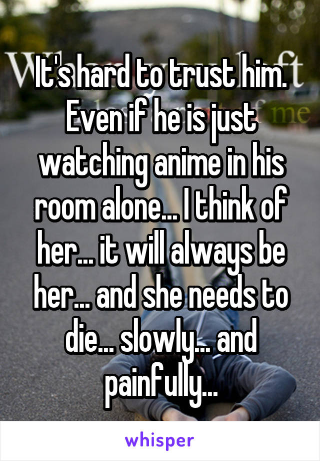 It's hard to trust him. Even if he is just watching anime in his room alone... I think of her... it will always be her... and she needs to die... slowly... and painfully...