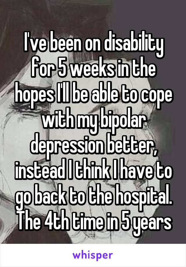 I've been on disability for 5 weeks in the hopes I'll be able to cope with my bipolar depression better, instead I think I have to go back to the hospital. The 4th time in 5 years