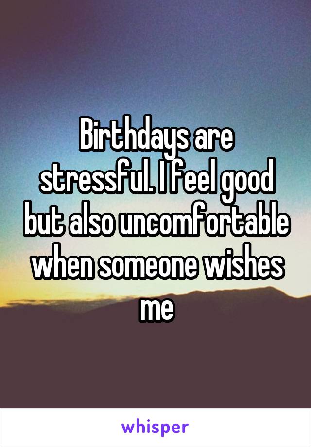 Birthdays are stressful. I feel good but also uncomfortable when someone wishes me