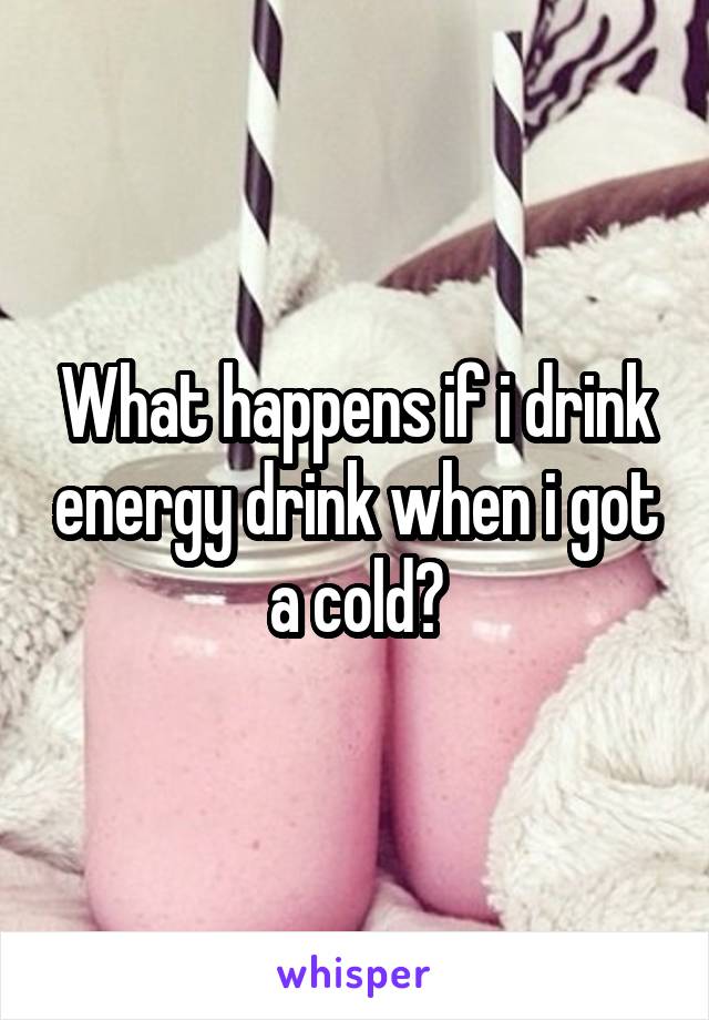 What happens if i drink energy drink when i got a cold?